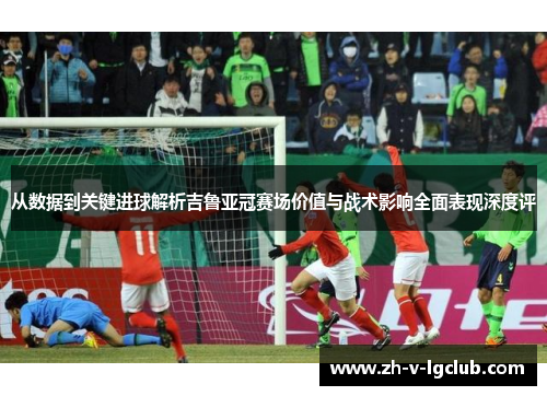 从数据到关键进球解析吉鲁亚冠赛场价值与战术影响全面表现深度评