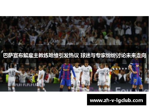 巴萨宣布解雇主教练哈维引发热议 球迷与专家纷纷讨论未来走向