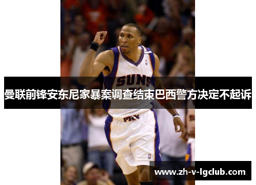 曼联前锋安东尼家暴案调查结束巴西警方决定不起诉