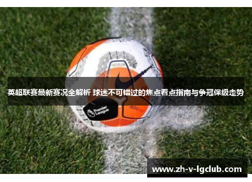 英超联赛最新赛况全解析 球迷不可错过的焦点看点指南与争冠保级走势