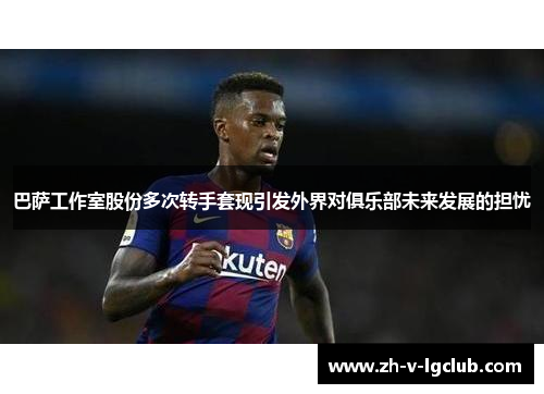 巴萨工作室股份多次转手套现引发外界对俱乐部未来发展的担忧 巴萨工作室股份多次转手套现引发外界对俱乐部未来发展的担忧