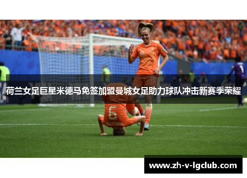 荷兰女足巨星米德马免签加盟曼城女足助力球队冲击新赛季荣耀