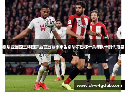 穆尼亚因国王杯圆梦后官宣赛季末告别毕尔巴鄂十余年队长时代落幕 穆尼亚因国王杯圆梦后官宣赛季末告别毕尔巴鄂十余年队长时代落幕